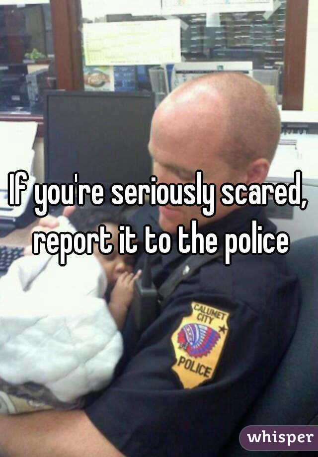 If you're seriously scared, report it to the police