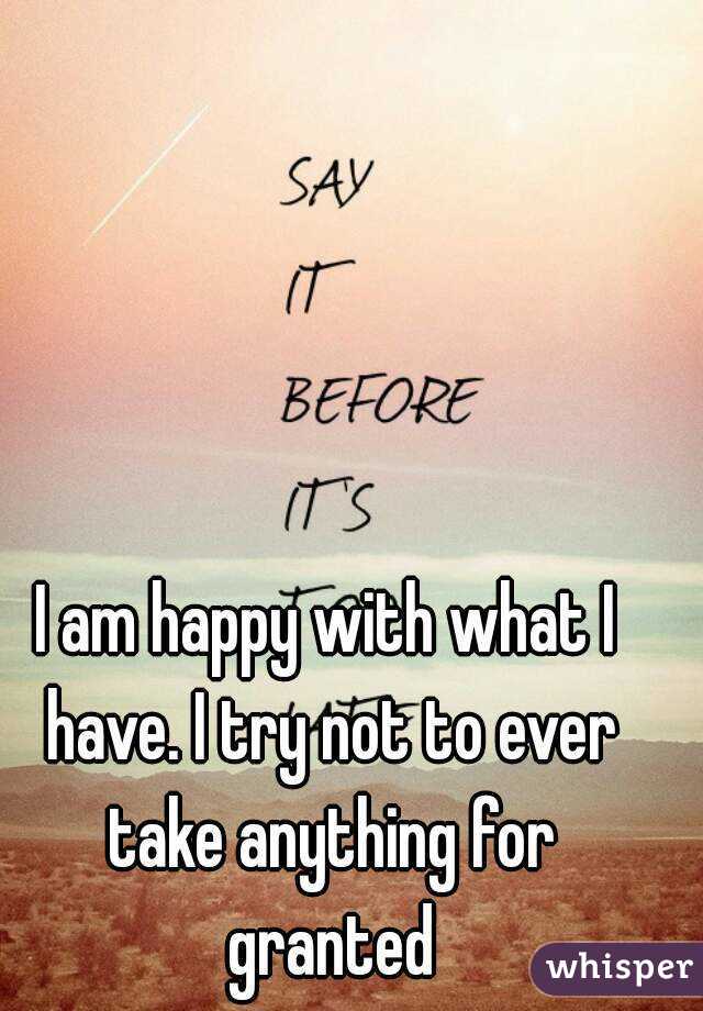 I am happy with what I have. I try not to ever take anything for granted
