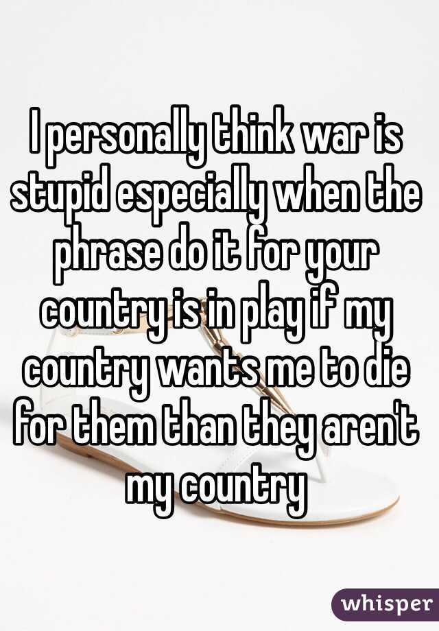 I personally think war is stupid especially when the phrase do it for your country is in play if my country wants me to die for them than they aren't my country 