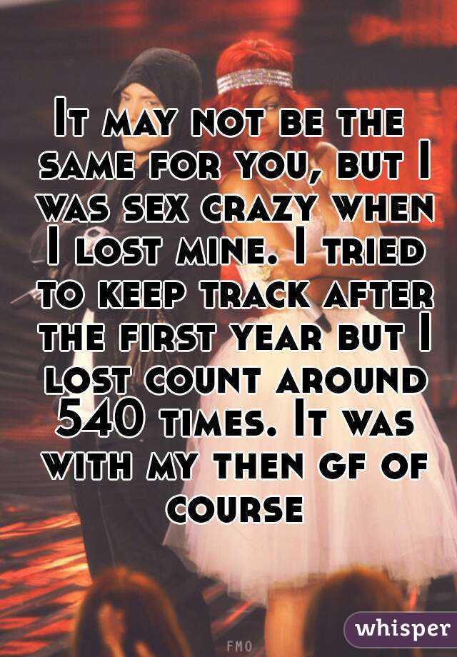 It may not be the same for you, but I was sex crazy when I lost mine. I tried to keep track after the first year but I lost count around 540 times. It was with my then gf of course