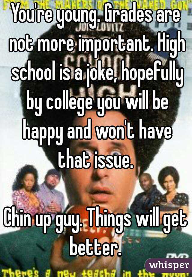 You're young. Grades are not more important. High school is a joke, hopefully by college you will be happy and won't have that issue. 

Chin up guy. Things will get better. 