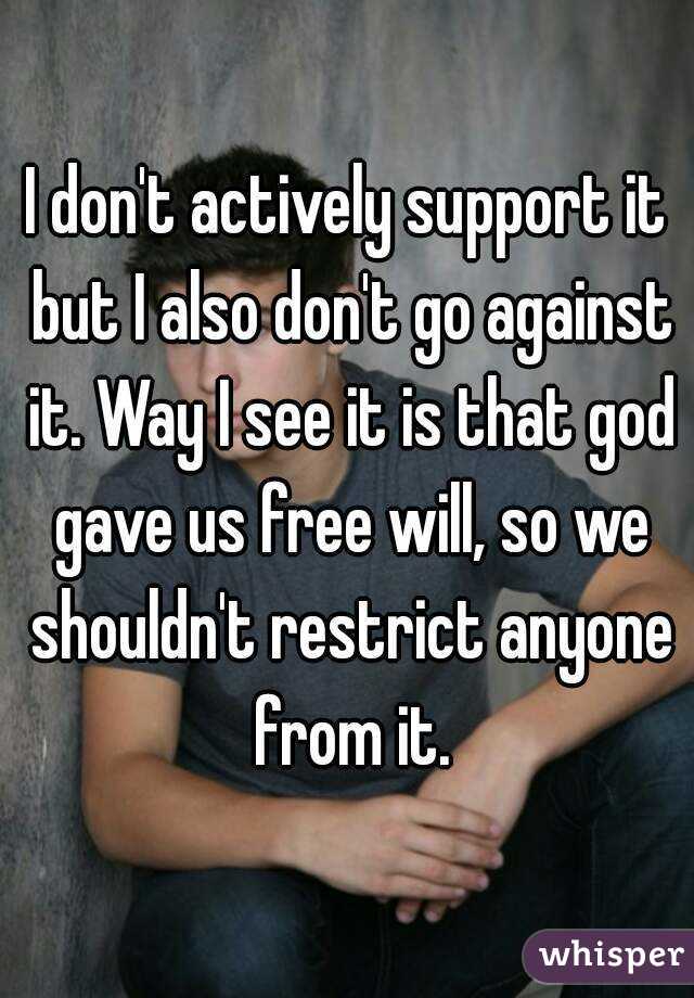 I don't actively support it but I also don't go against it. Way I see it is that god gave us free will, so we shouldn't restrict anyone from it.