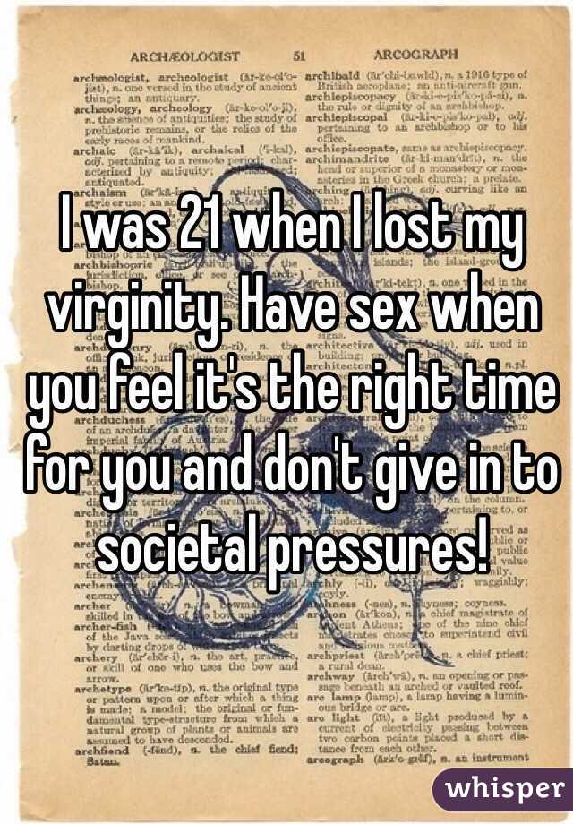 I was 21 when I lost my virginity. Have sex when you feel it's the right time for you and don't give in to societal pressures!