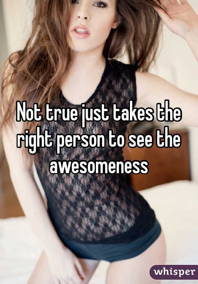 Not true just takes the right person to see the awesomeness 