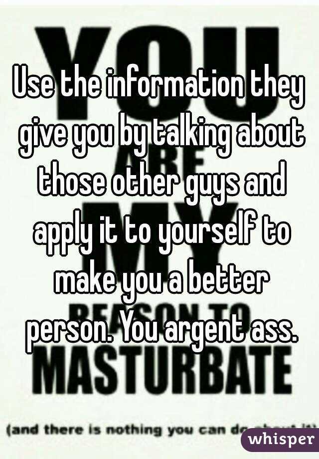 Use the information they give you by talking about those other guys and apply it to yourself to make you a better person. You argent ass.