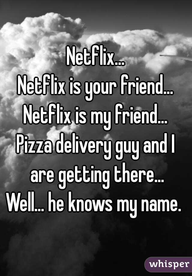 Netflix...
Netflix is your friend...
Netflix is my friend...
Pizza delivery guy and I are getting there...
Well... he knows my name. 