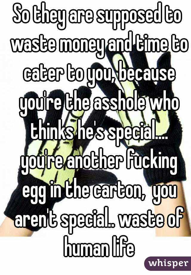 So they are supposed to waste money and time to cater to you, because you're the asshole who thinks he's special.... you're another fucking egg in the carton,  you aren't special.. waste of human life