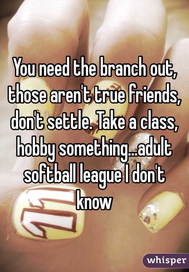 You need the branch out, those aren't true friends, don't settle. Take a class, hobby something...adult softball league I don't know 