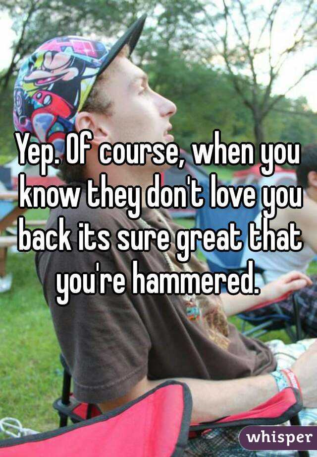 Yep. Of course, when you know they don't love you back its sure great that you're hammered. 
