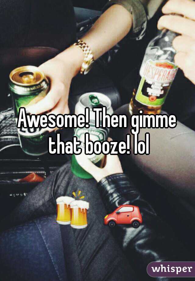 Awesome! Then gimme that booze! lol