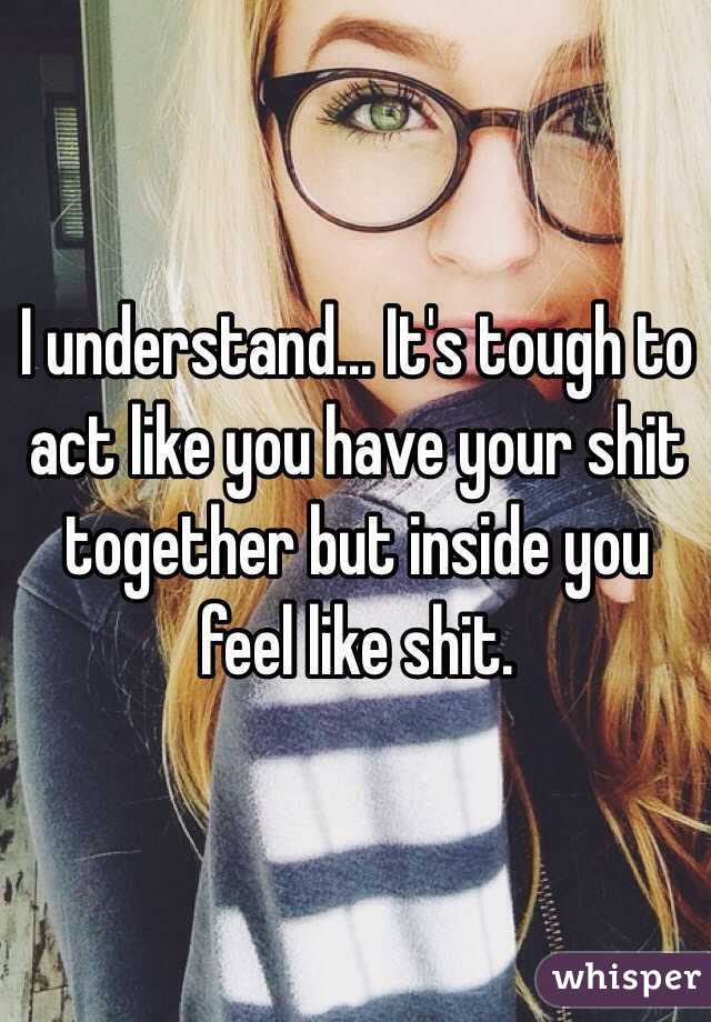 I understand... It's tough to act like you have your shit together but inside you feel like shit.