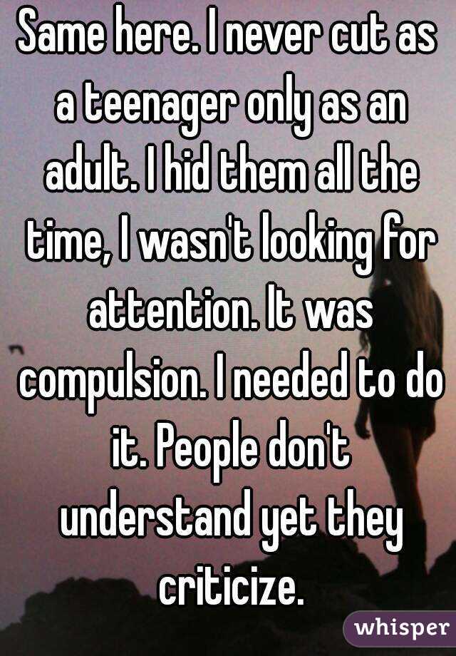 Same here. I never cut as a teenager only as an adult. I hid them all the time, I wasn't looking for attention. It was compulsion. I needed to do it. People don't understand yet they criticize.