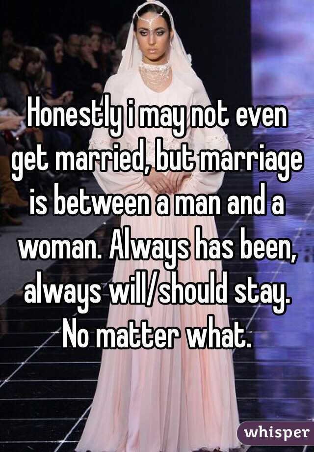 Honestly i may not even get married, but marriage is between a man and a woman. Always has been, always will/should stay. No matter what. 