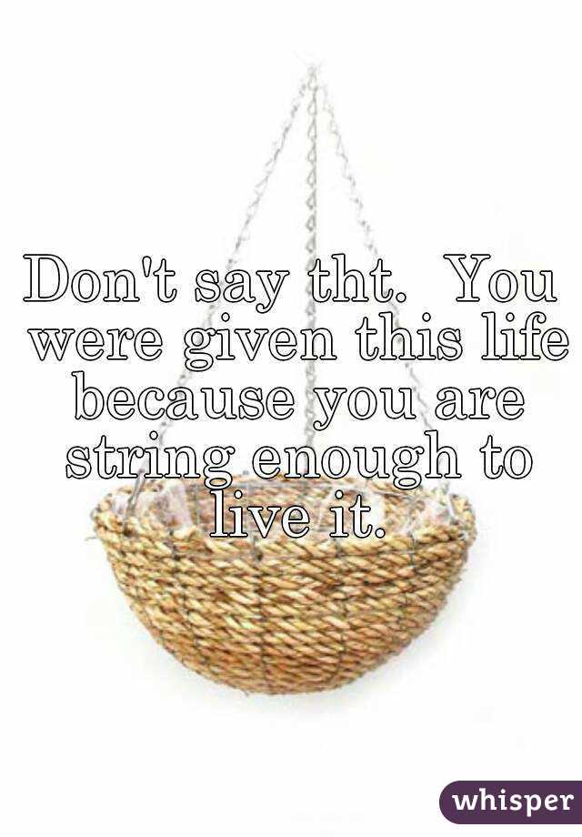 Don't say tht.  You were given this life because you are string enough to live it.