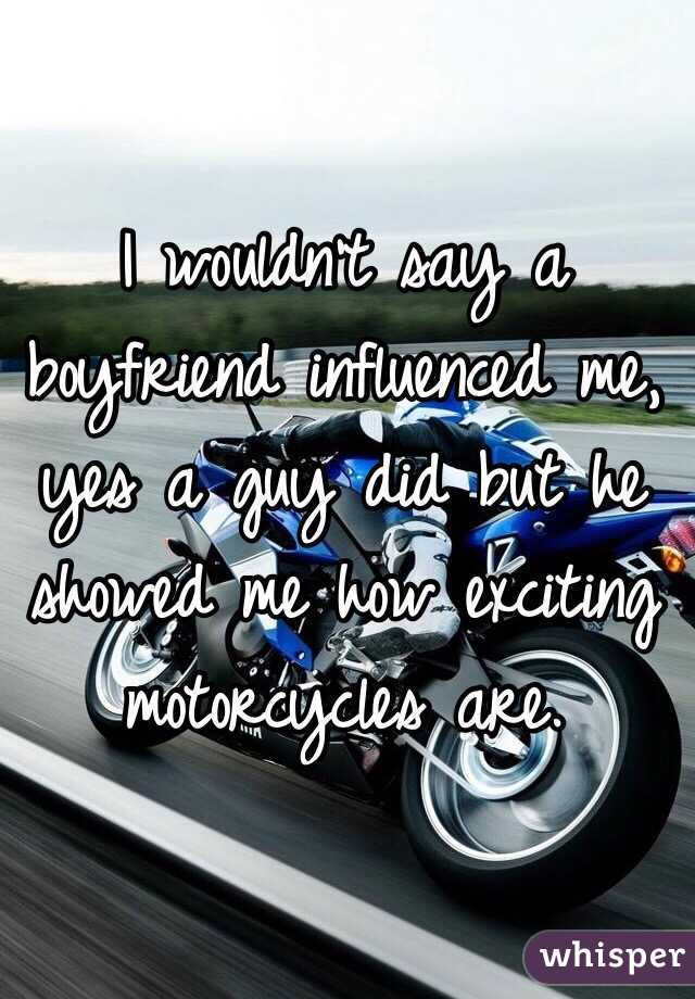 I wouldn't say a boyfriend influenced me, yes a guy did but he showed me how exciting motorcycles are.