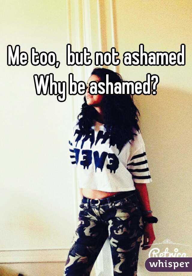 Me too,  but not ashamed
 Why be ashamed? 
