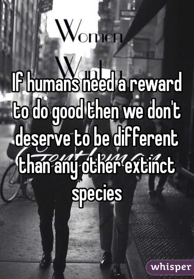 If humans need a reward to do good then we don't deserve to be different than any other extinct species