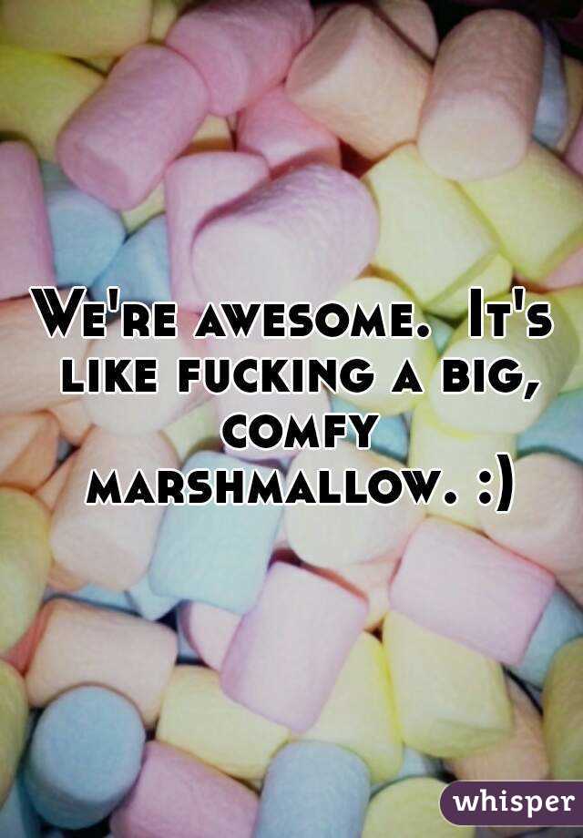 We're awesome.  It's like fucking a big, comfy marshmallow. :)