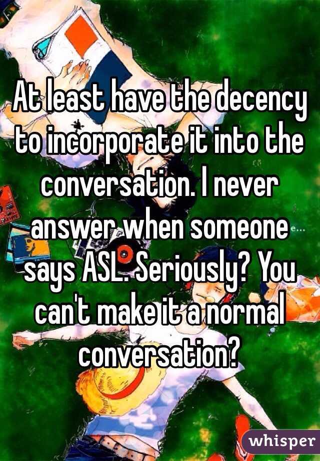 At least have the decency to incorporate it into the conversation. I never answer when someone says ASL. Seriously? You can't make it a normal conversation? 