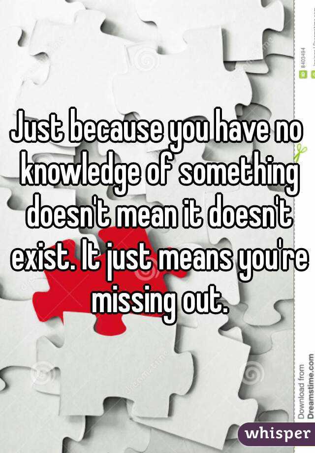 Just because you have no knowledge of something doesn't mean it doesn't exist. It just means you're missing out.