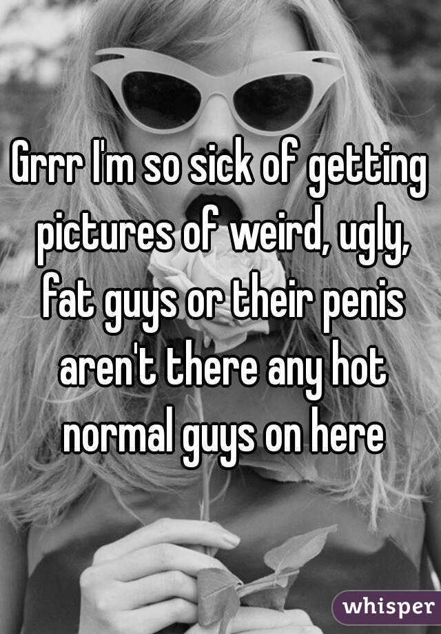 Grrr I'm so sick of getting pictures of weird, ugly, fat guys or their penis aren't there any hot normal guys on here