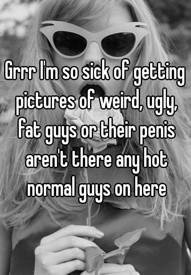 Grrr I'm so sick of getting pictures of weird, ugly, fat guys or their penis aren't there any hot normal guys on here