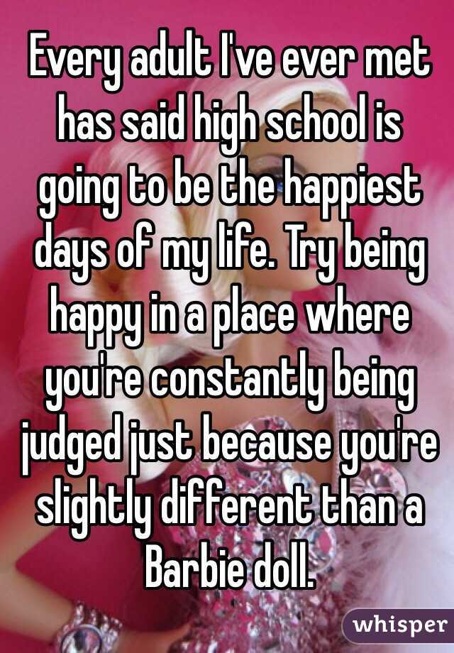 Every adult I've ever met has said high school is going to be the happiest days of my life. Try being happy in a place where you're constantly being judged just because you're slightly different than a Barbie doll.
