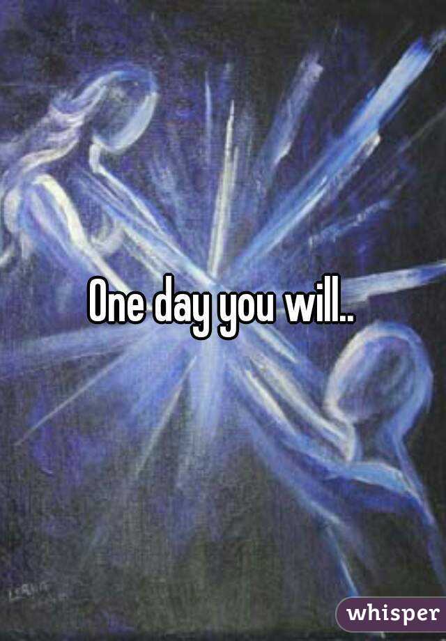 One day you will..