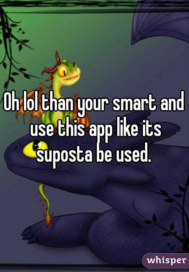 Oh lol than your smart and use this app like its suposta be used. 