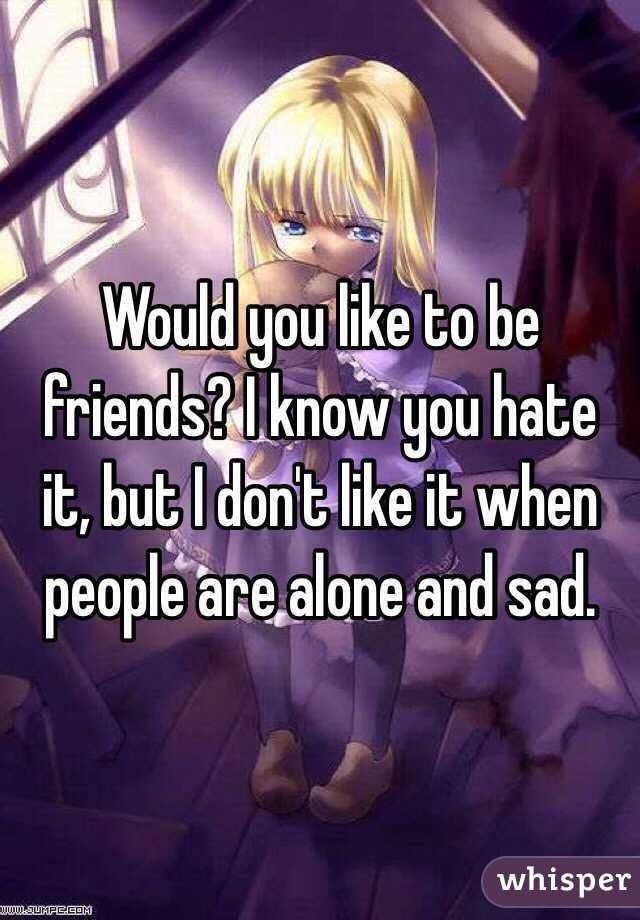 Would you like to be friends? I know you hate it, but I don't like it when people are alone and sad. 