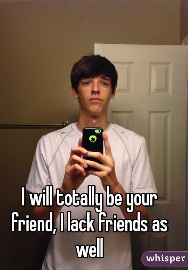 I will totally be your friend, I lack friends as well