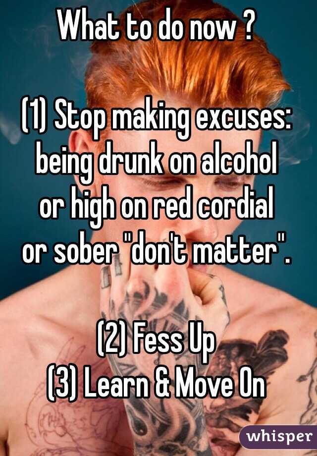 What to do now ?

(1) Stop making excuses:
being drunk on alcohol
or high on red cordial
or sober "don't matter". 

(2) Fess Up
(3) Learn & Move On
