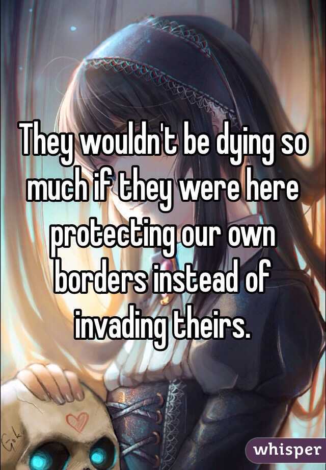 They wouldn't be dying so much if they were here protecting our own borders instead of invading theirs. 