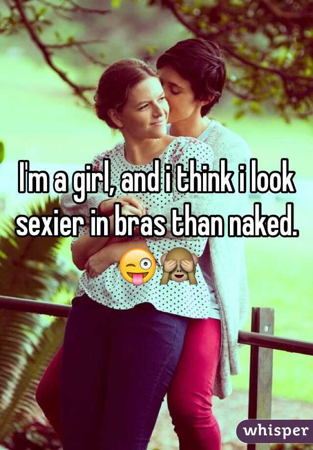 I'm a girl, and i think i look sexier in bras than naked. 😜🙈