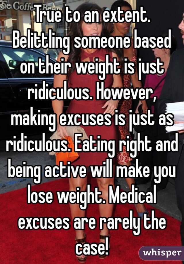 True to an extent. Belittling someone based on their weight is just ridiculous. However, making excuses is just as ridiculous. Eating right and being active will make you lose weight. Medical excuses are rarely the case!