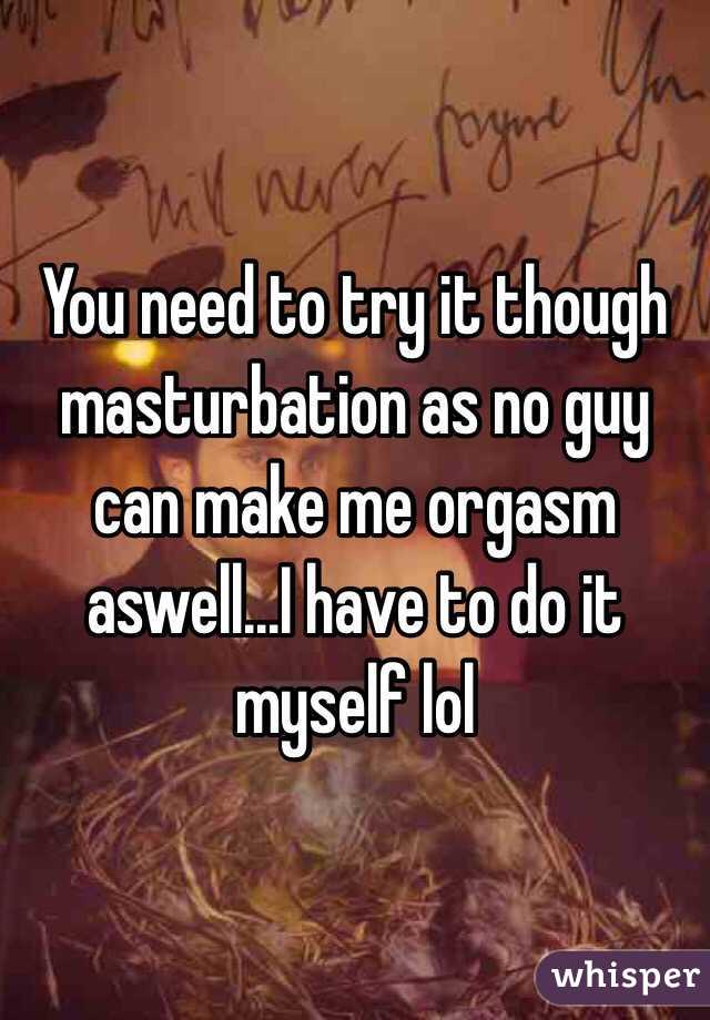 You need to try it though masturbation as no guy can make me orgasm aswell...I have to do it myself lol
