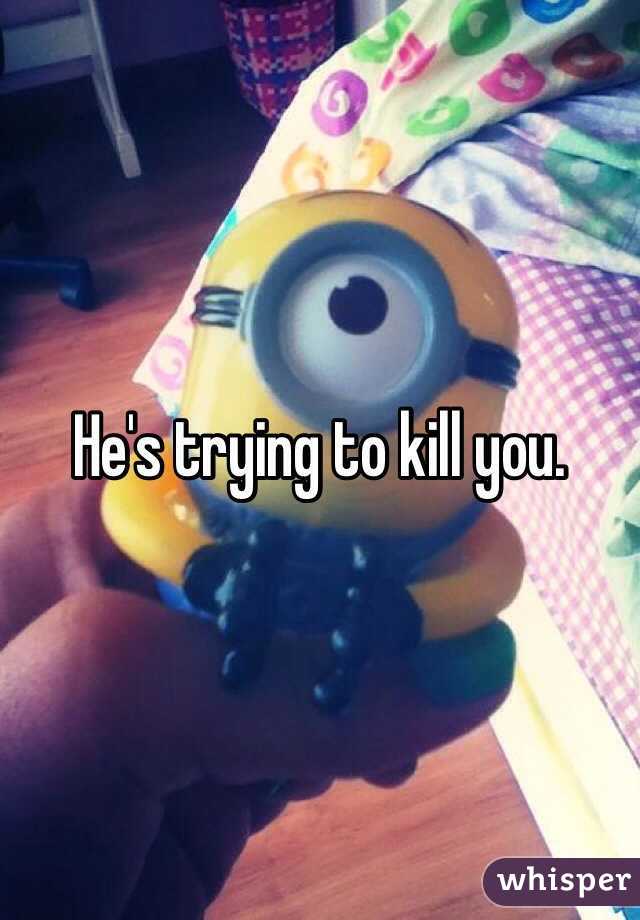 He's trying to kill you.