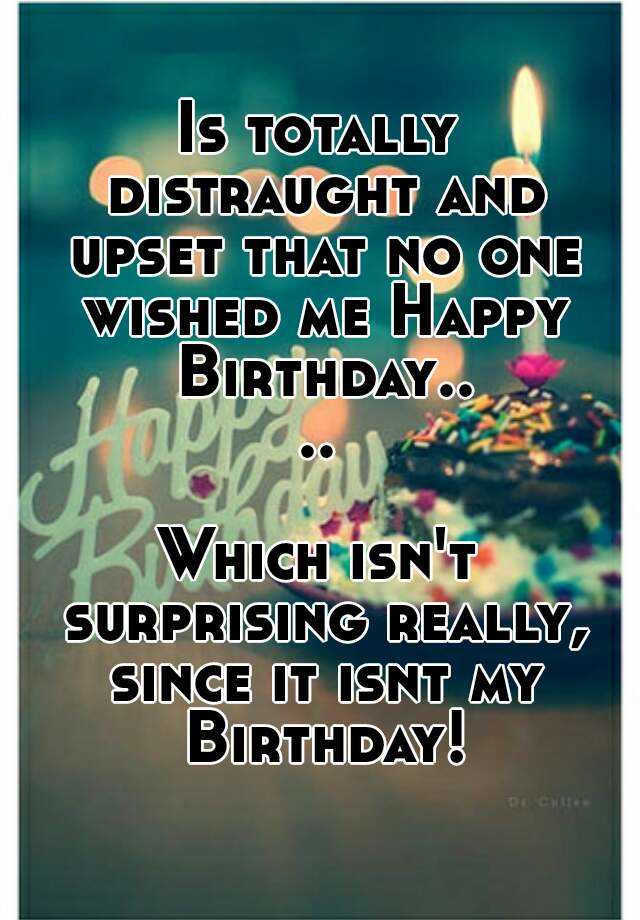 Is totally distraught and upset that no one wished me Happy Birthday ...