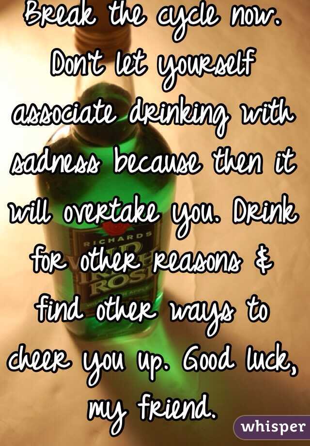 Break the cycle now. Don't let yourself associate drinking with sadness because then it will overtake you. Drink for other reasons & find other ways to cheer you up. Good luck, my friend.
