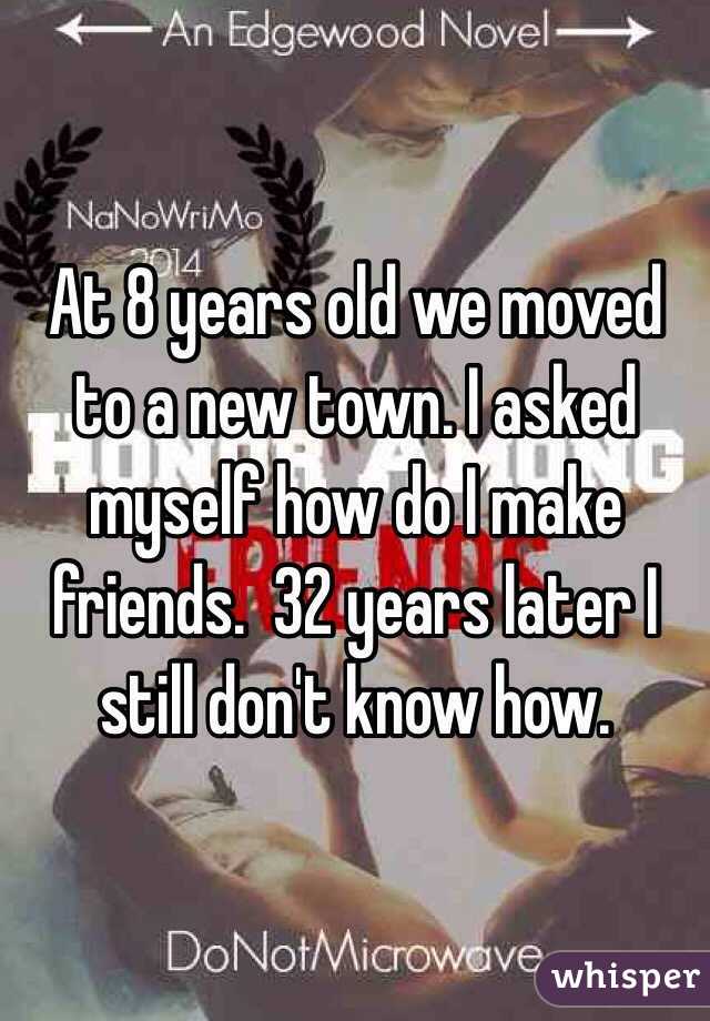 At 8 years old we moved to a new town. I asked myself how do I make friends.  32 years later I still don't know how.