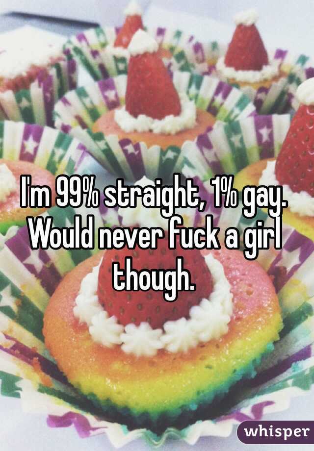 I'm 99% straight, 1% gay. 
Would never fuck a girl though.