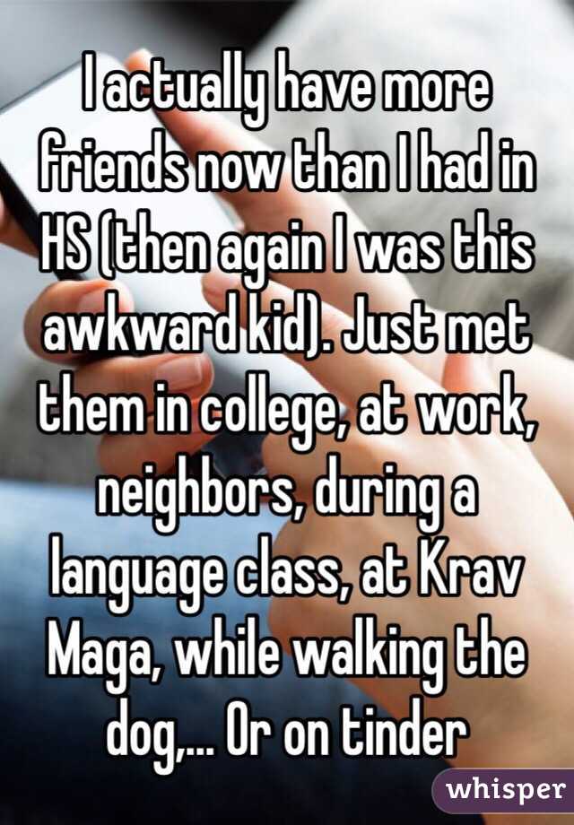 I actually have more friends now than I had in HS (then again I was this awkward kid). Just met them in college, at work, neighbors, during a language class, at Krav Maga, while walking the dog,... Or on tinder 