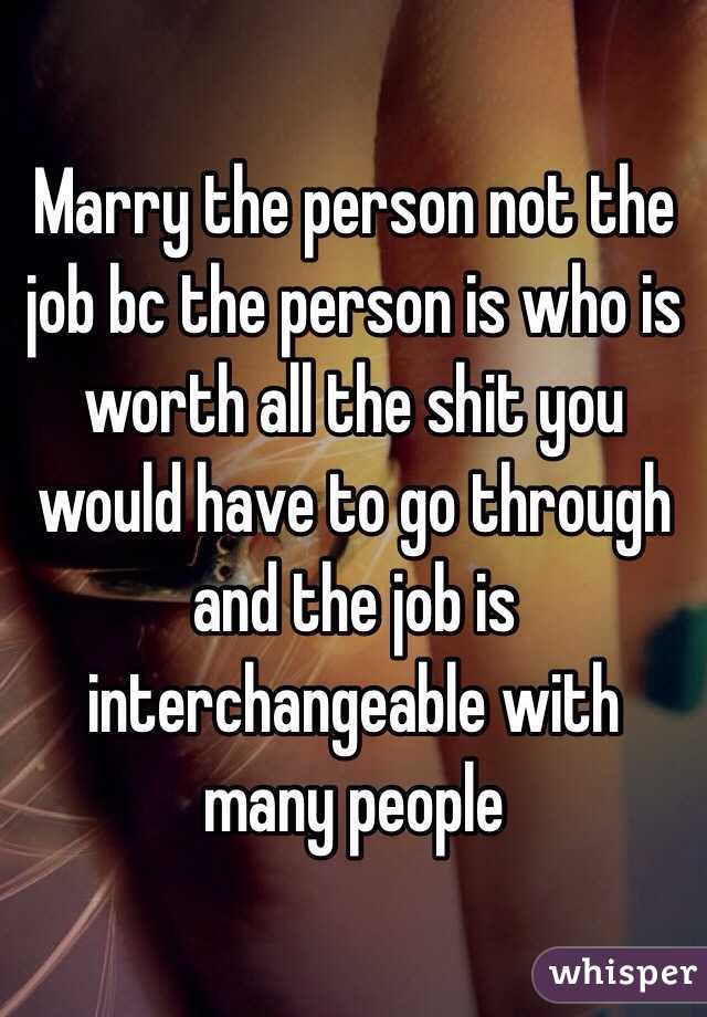 Marry the person not the job bc the person is who is worth all the shit you would have to go through and the job is interchangeable with many people 