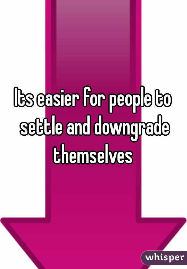 Its easier for people to settle and downgrade themselves 