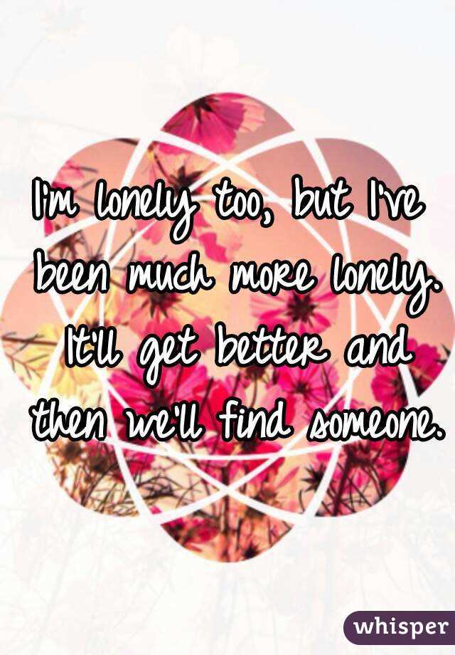 I'm lonely too, but I've been much more lonely. It'll get better and then we'll find someone.