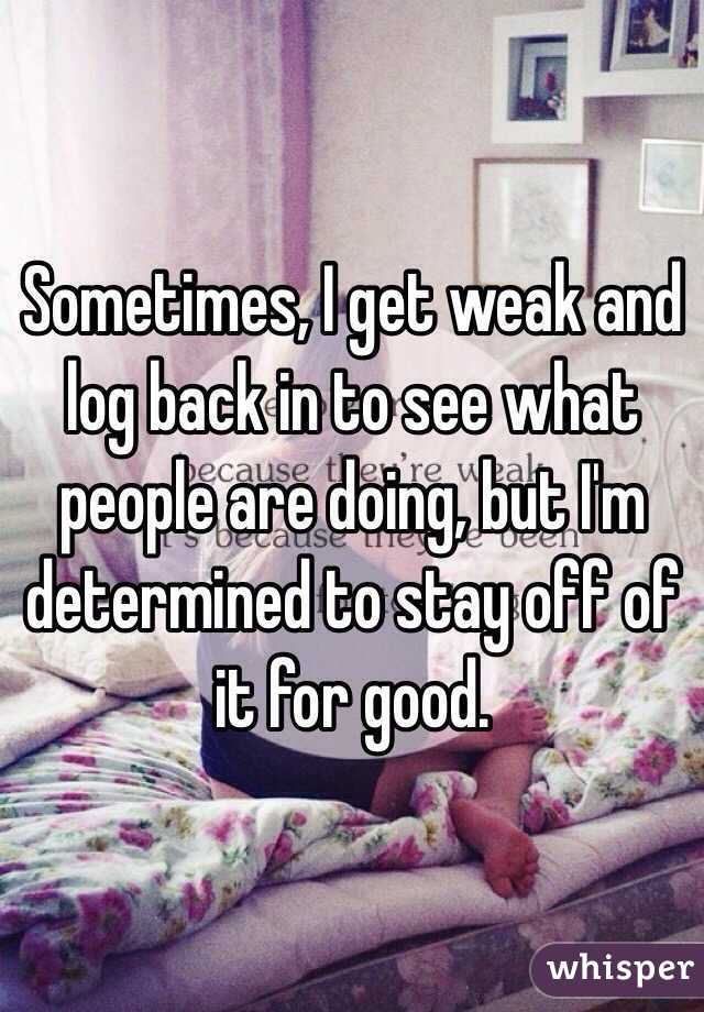 Sometimes, I get weak and log back in to see what people are doing, but I'm determined to stay off of it for good. 
