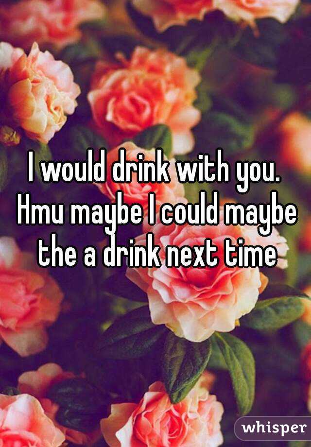 I would drink with you. Hmu maybe I could maybe the a drink next time