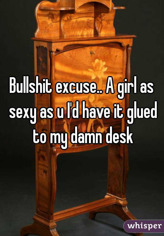 Bullshit excuse.. A girl as sexy as u I'd have it glued to my damn desk