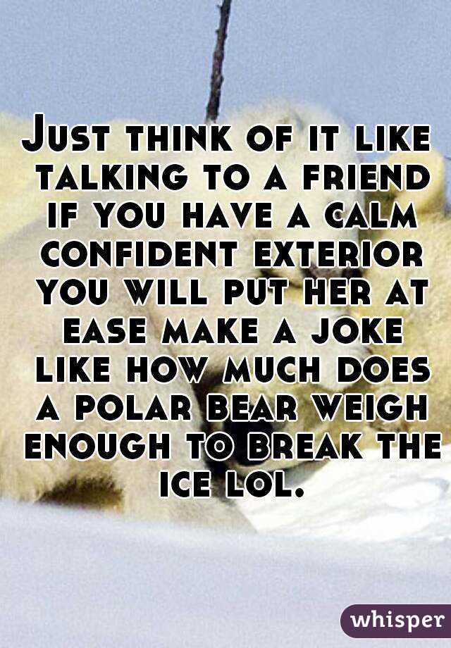 Just think of it like talking to a friend if you have a calm confident exterior you will put her at ease make a joke like how much does a polar bear weigh enough to break the ice lol.