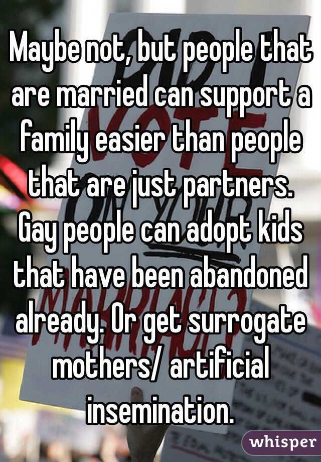 Maybe not, but people that are married can support a family easier than people that are just partners. Gay people can adopt kids that have been abandoned already. Or get surrogate mothers/ artificial insemination. 